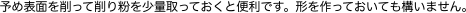 予め表面を削って削り粉を少量取っておくと便利です。形を作っておいても構いません。